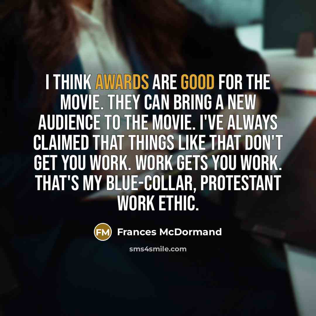 “I think awards are good for the movie. They can bring a new audience to the movie. I've always claimed that things like that don't get you work. Work gets you work. That's my blue-collar, protestant work ethic.” quote by Frances McDormand