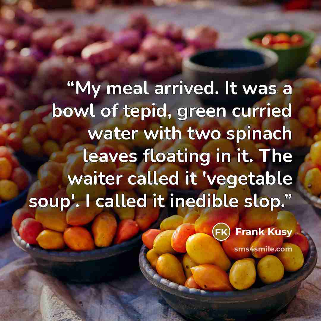“My meal arrived. It was a bowl of tepid, green curried water with two spinach leaves floating in it. The waiter called it 'vegetable soup'. I called it inedible slop.” quote by Frank Kusy