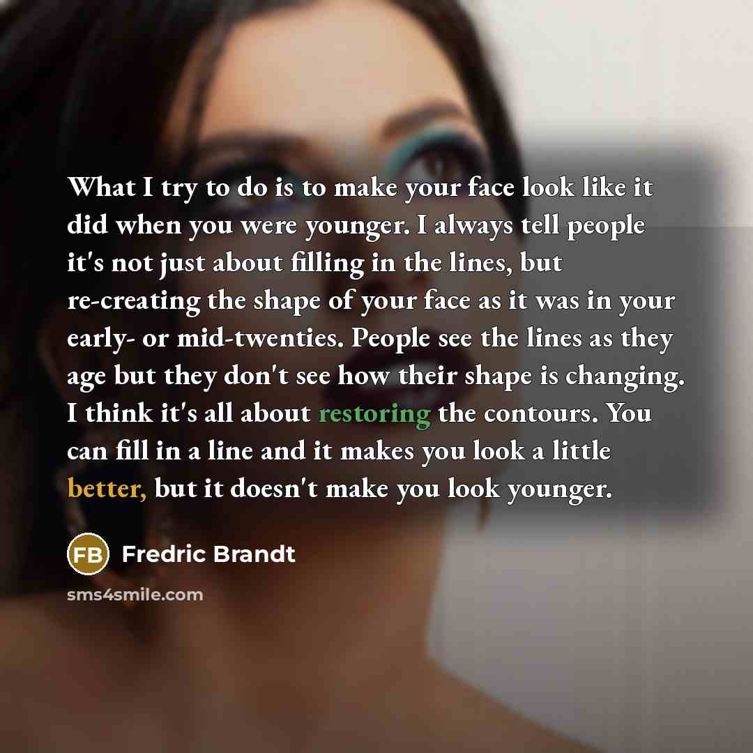 “What I try to do is to make your face look like it did when you were younger. I always tell people it's not just about filling in the lines, but re-creating the shape of your face as it was in your early- or mid-twenties. People see the lines as they age but they don't see how their shape is…” quote by Fredric Brandt