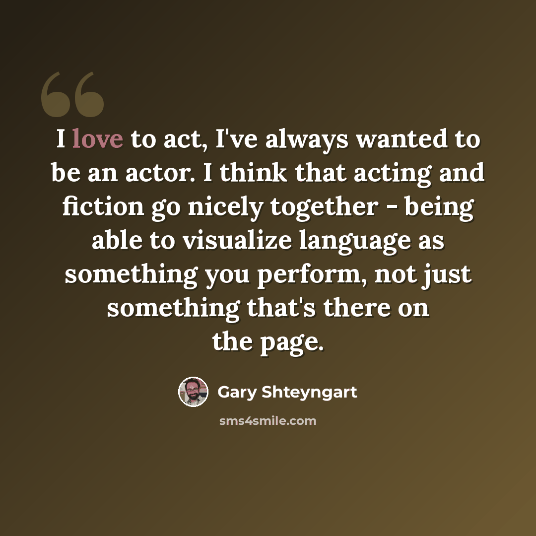 “I love to act, I've always wanted to be an actor. I think that acting and fiction go nicely together - being able to visualize language as something you perform, not just something that's there on the page.” quote by Gary Shteyngart