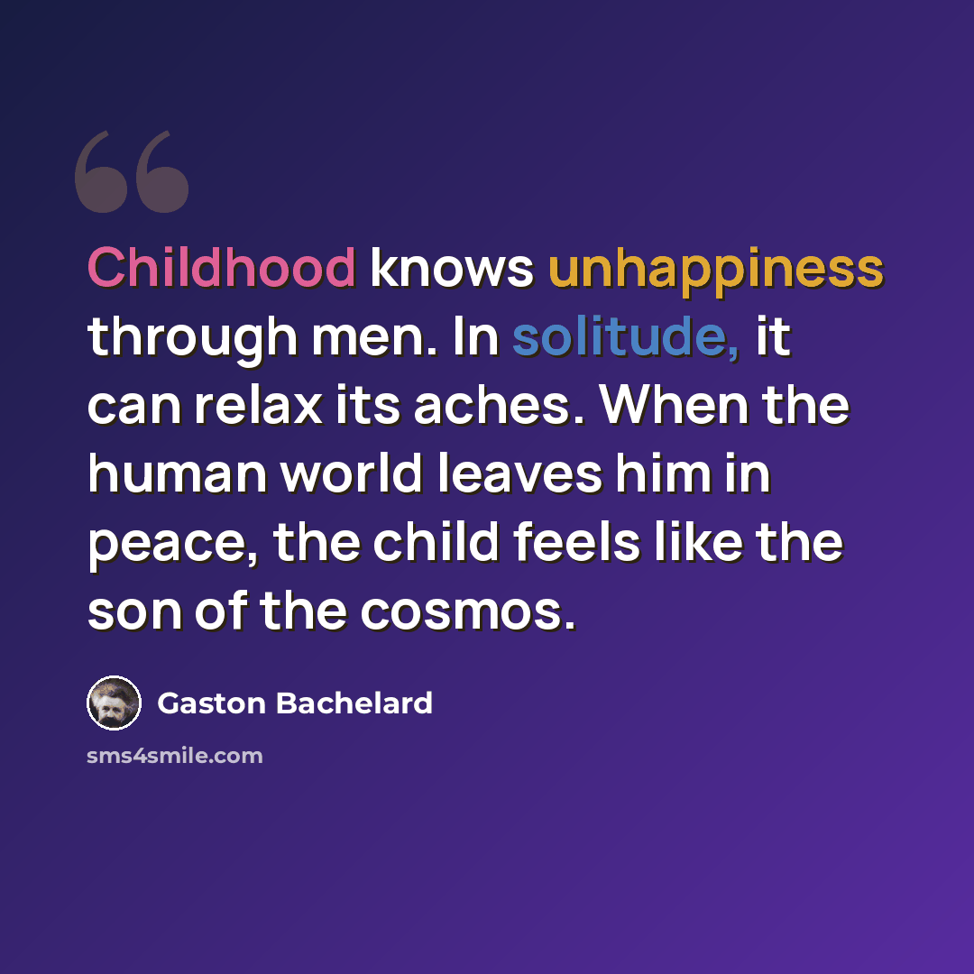 “Childhood knows unhappiness through men. In solitude, it can relax its aches. When the human world leaves him in peace, the child feels like the son of the cosmos.” quote by Gaston Bachelard