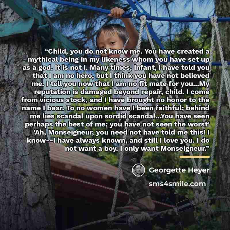 “Child, you do not know me. You have created a mythical being in my likeness whom you have set up as a god. It is not I. Many times, infant, I have told you that I am no hero, but I think you have not believed me. I tell you now that I am no fit mate for you...My reputation is damaged beyond…” quote by Georgette Heyer