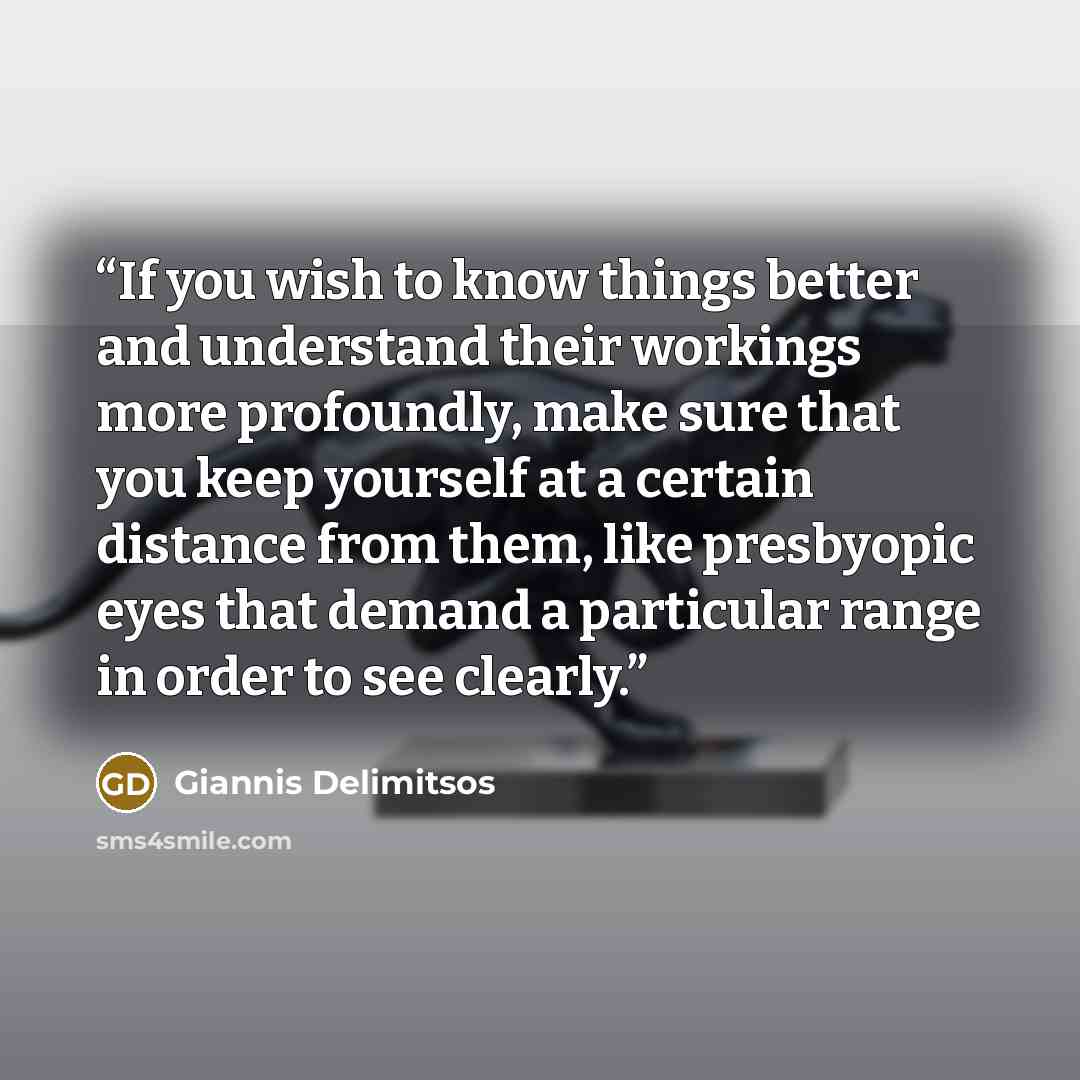 “If you wish to know things better and understand their workings more profoundly, make sure that you keep yourself at a certain distance from them, like presbyopic eyes that demand a particular range in order to see clearly.” quote by Giannis Delimitsos