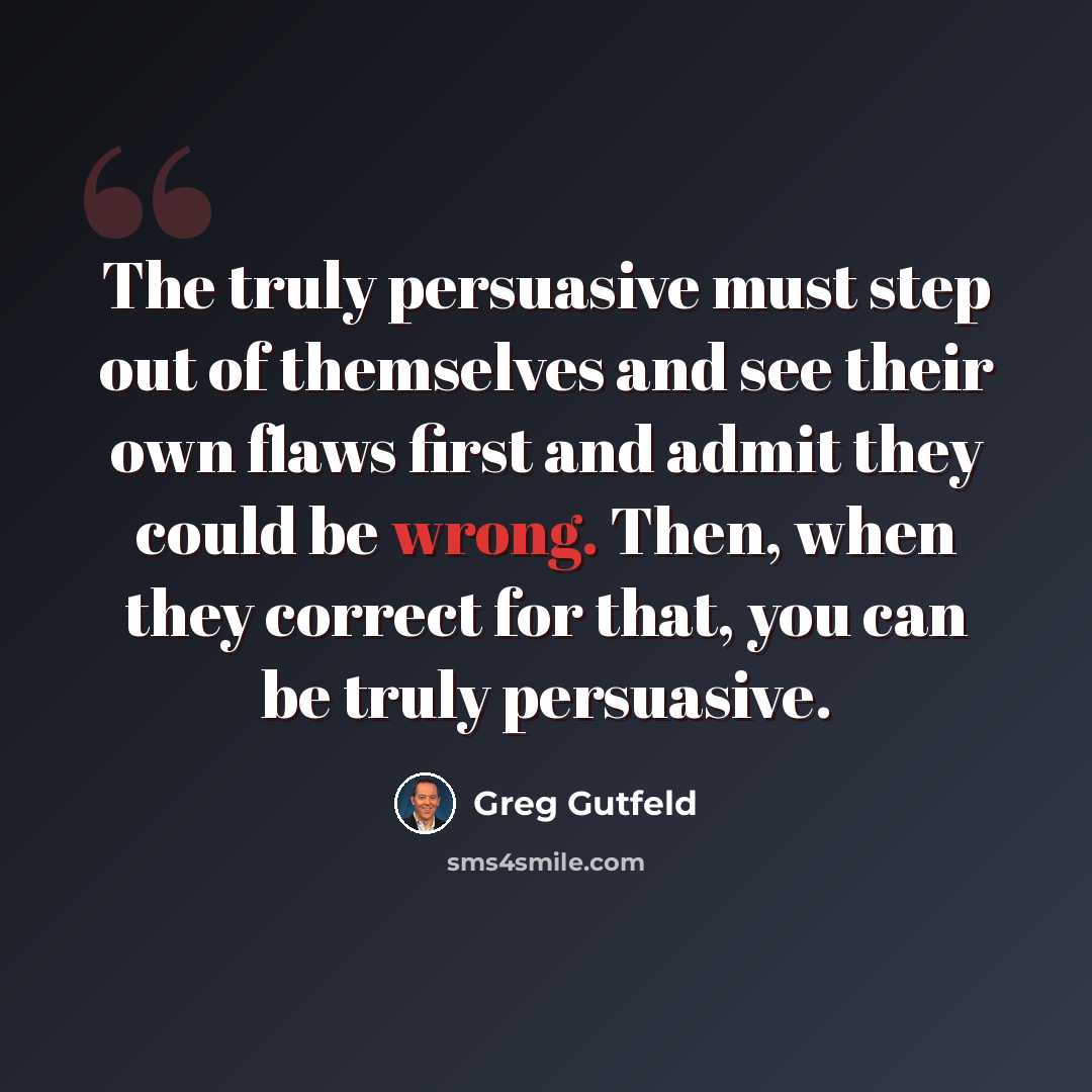 “The truly persuasive must step out of themselves and see their own flaws first and admit they could be wrong. Then, when they correct for that, you can be truly persuasive.” quote by Greg Gutfeld