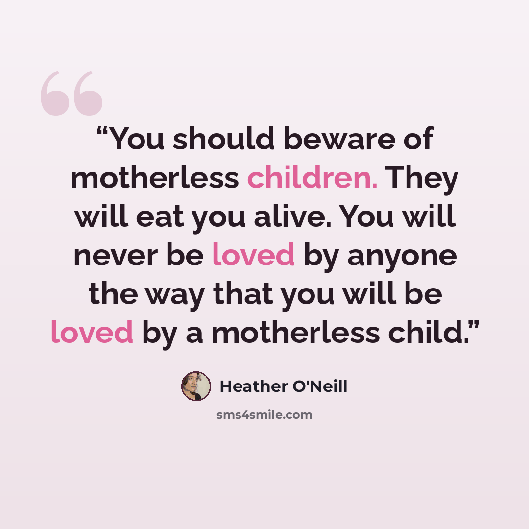 “You should beware of motherless children. They will eat you alive. You will never be loved by anyone the way that you will be loved by a motherless child.” quote by Heather O'Neill