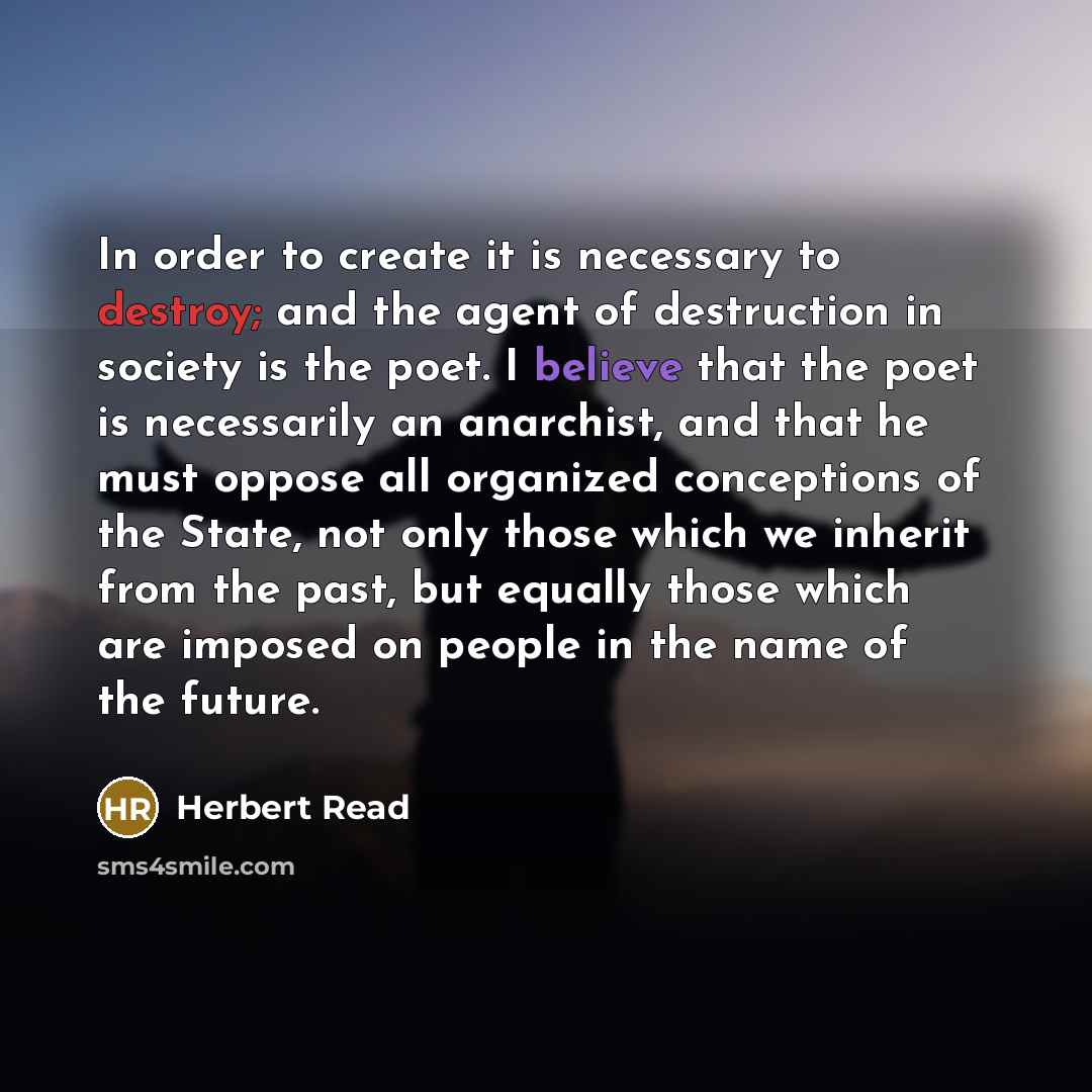 “In order to create it is necessary to destroy; and the agent of destruction in society is the poet. I believe that the poet is necessarily an anarchist, and that he must oppose all organized conceptions of the State, not only those which we inherit from the past, but equally those which are…” quote by Herbert Read