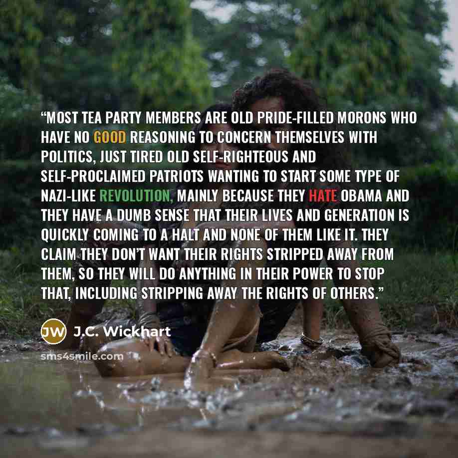“Most Tea Party members are old pride-filled morons who have no good reasoning to concern themselves with politics, just tired old self-righteous and self-proclaimed patriots wanting to start some type of Nazi-like revolution, mainly because they hate Obama and they have a dumb sense that their…” quote by J.C. Wickhart