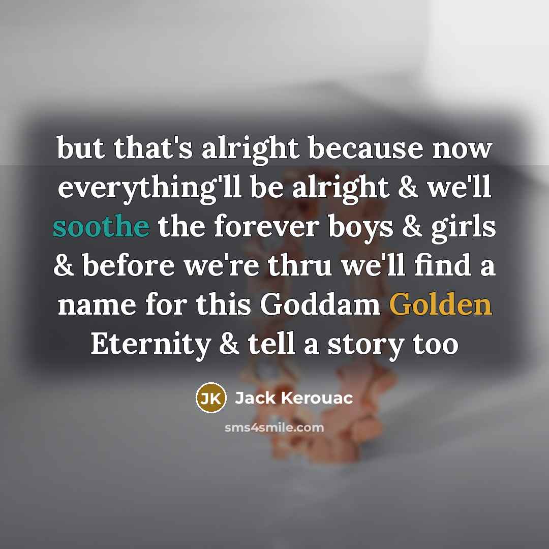“but that's alright because now everything'll be alright & we'll soothe the forever boys & girls & before we're thru we'll find a name for this Goddam Golden Eternity & tell a story too” quote by Jack Kerouac