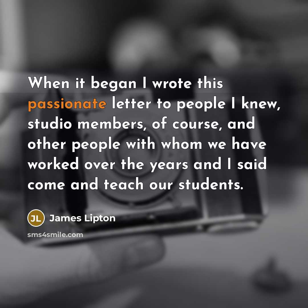“When it began I wrote this passionate letter to people I knew, studio members, of course, and other people with whom we have worked over the years and I said come and teach our students.” quote by James Lipton