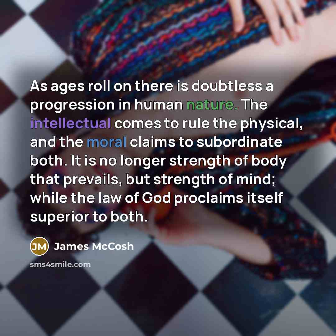 “As ages roll on there is doubtless a progression in human nature. The intellectual comes to rule the physical, and the moral claims to subordinate both. It is no longer strength of body that prevails, but strength of mind; while the law of God proclaims itself superior to both.” quote by James McCosh