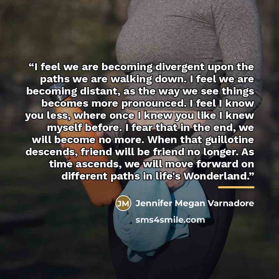 “I feel we are becoming divergent upon the paths we are walking down. I feel we are becoming distant, as the way we see things becomes more pronounced. I feel I know you less, where once I knew you like I knew myself before. I fear that in the end, we will become no more. When that guillotine…” quote by Jennifer Megan Varnadore