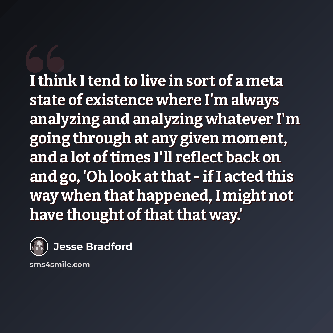 “I think I tend to live in sort of a meta state of existence where I'm always analyzing and analyzing whatever I'm going through at any given moment, and a lot of times I'll reflect back on and go, 'Oh look at that - if I acted this way when that happened, I might not have thought of that that way.'” quote by Jesse Bradford