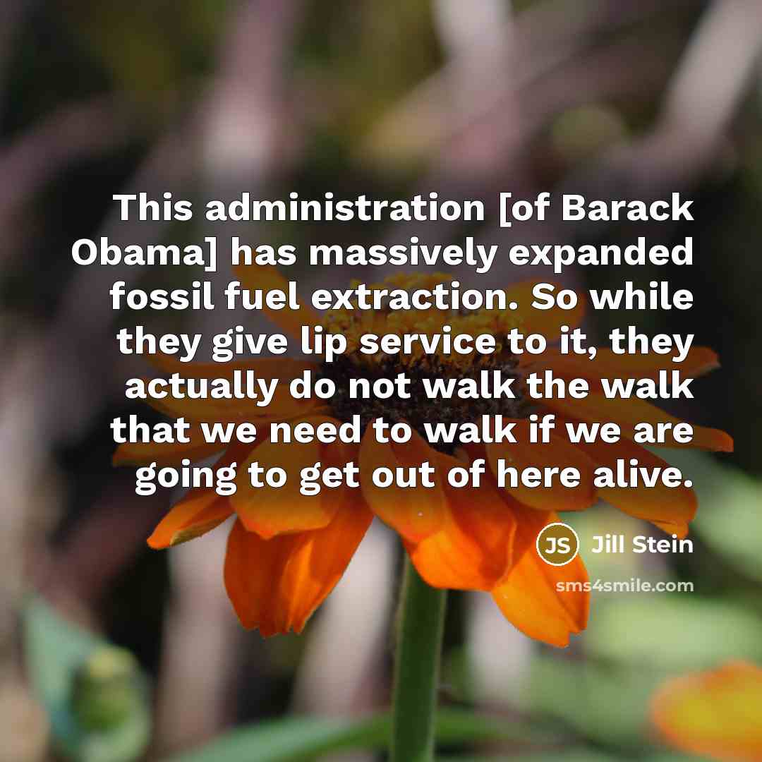 “This administration [of Barack Obama] has massively expanded fossil fuel extraction. So while they give lip service to it, they actually do not walk the walk that we need to walk if we are going to get out of here alive.” quote by Jill Stein