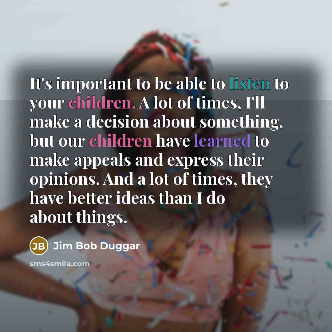 “It's important to be able to listen to your children. A lot of times, I'll make a decision about something, but our children have learned to make appeals and express their opinions. And a lot of times, they have better ideas than I do about things.” quote by Jim Bob Duggar
