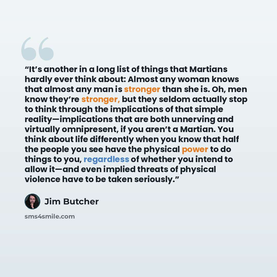 “It’s another in a long list of things that Martians hardly ever think about: Almost any woman knows that almost any man is stronger than she is. Oh, men know they’re stronger, but they seldom actually stop to think through the implications of that simple reality—implications that are both…” quote by Jim Butcher