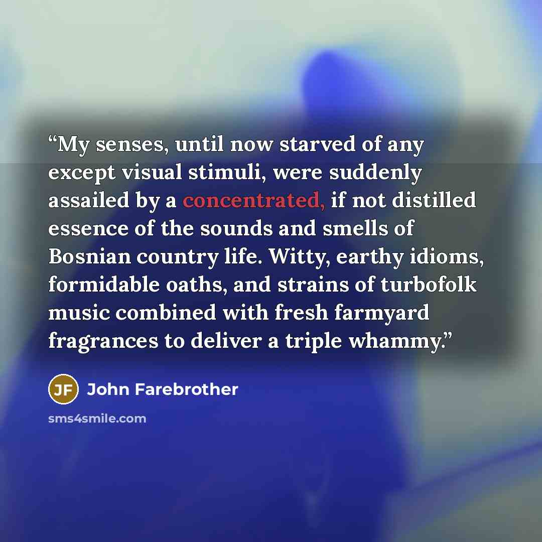 “My senses, until now starved of any except visual stimuli, were suddenly assailed by a concentrated, if not distilled essence of the sounds and smells of Bosnian country life. Witty, earthy idioms, formidable oaths, and strains of turbofolk music combined with fresh farmyard fragrances to deliver…” quote by John Farebrother
