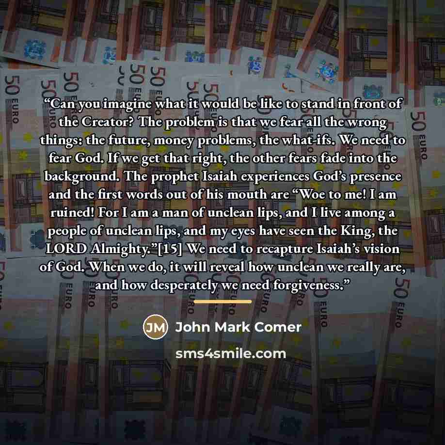 “Can you imagine what it would be like to stand in front of the Creator? The problem is that we fear all the wrong things: the future, money problems, the what-ifs. We need to fear God. If we get that right, the other fears fade into the background. The prophet Isaiah experiences God’s presence and…” quote by John Mark Comer