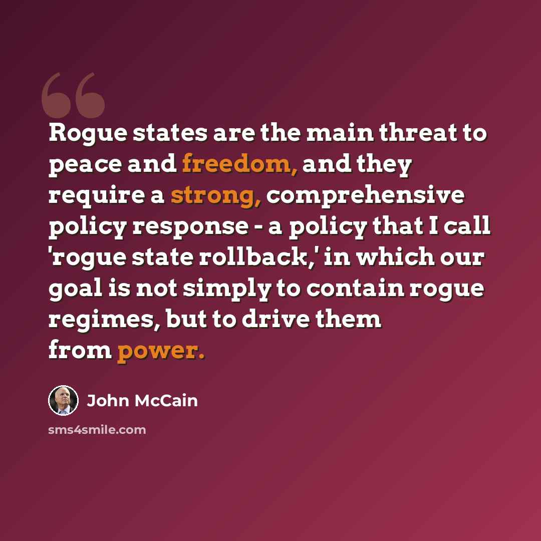 “Rogue states are the main threat to peace and freedom, and they require a strong, comprehensive policy response - a policy that I call 'rogue state rollback,' in which our goal is not simply to contain rogue regimes, but to drive them from power.” quote by John McCain
