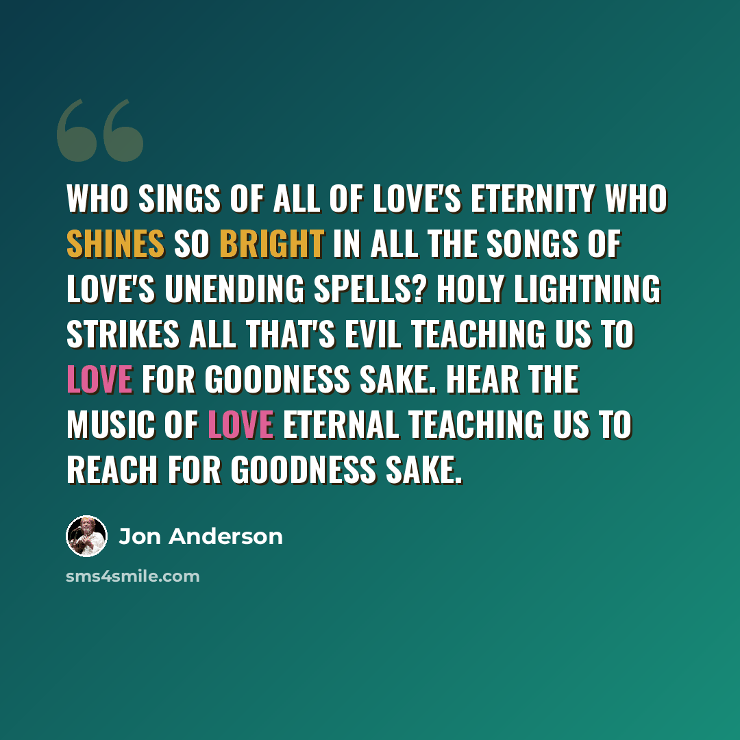 “Who sings of all of Love's eternity Who shines so bright In all the songs of Love's unending spells? Holy lightning strikes all that's evil Teaching us to love for goodness sake. Hear the music of Love Eternal Teaching us to reach for goodness sake.” quote by Jon Anderson