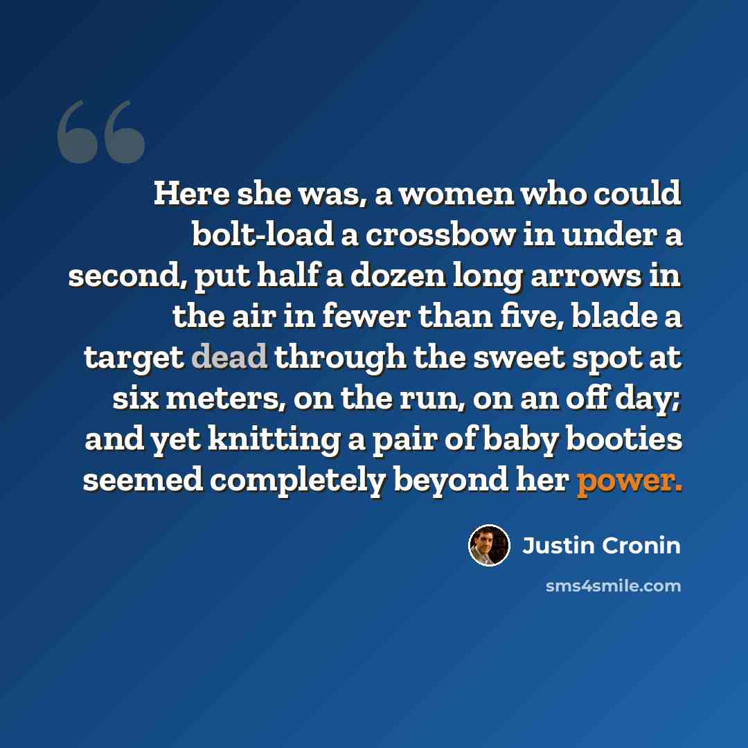 “Here she was, a women who could bolt-load a crossbow in under a second, put half a dozen long arrows in the air in fewer than five, blade a target dead through the sweet spot at six meters, on the run, on an off day; and yet knitting a pair of baby booties seemed completely beyond her power.” quote by Justin Cronin