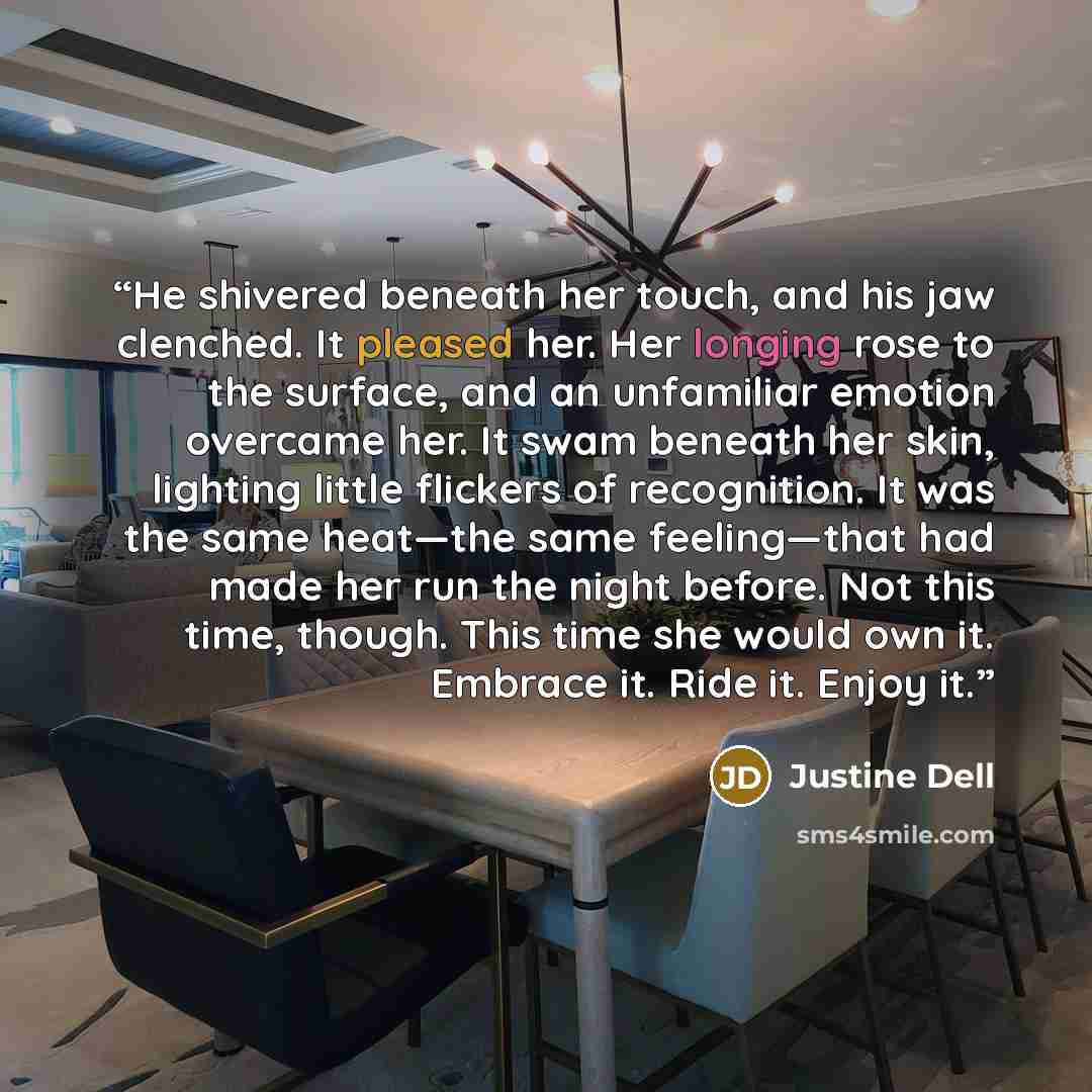 “He shivered beneath her touch, and his jaw clenched. It pleased her. Her longing rose to the surface, and an unfamiliar emotion overcame her. It swam beneath her skin, lighting little flickers of recognition. It was the same heat—the same feeling—that had made her run the night before. Not this…” quote by Justine Dell