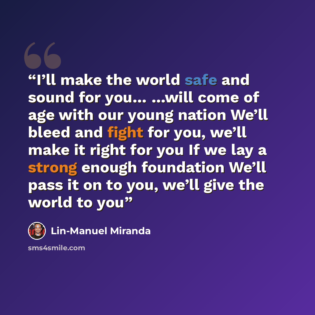 “I’ll make the world safe and sound for you… …will come of age with our young nation We’ll bleed and fight for you, we’ll make it right for you If we lay a strong enough foundation We’ll pass it on to you, we’ll give the world to you” quote by Lin-Manuel Miranda