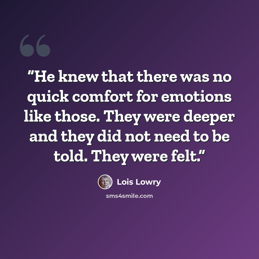 “He knew that there was no quick comfort for emotions like those. They were deeper and they did not need to be told. They were felt.” quote by Lois Lowry