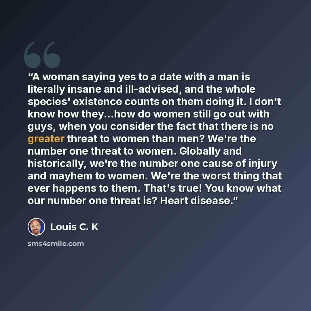 “A woman saying yes to a date with a man is literally insane and ill-advised, and the whole species' existence counts on them doing it. I don't know how they...how do women still go out with guys, when you consider the fact that there is no greater threat to women than men? We're the number one…” quote by Louis C. K