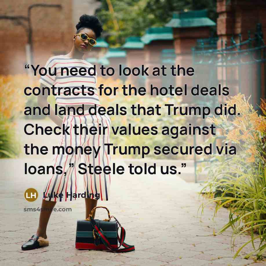 “You need to look at the contracts for the hotel deals and land deals that Trump did. Check their values against the money Trump secured via loans,” Steele told us.” quote by Luke Harding