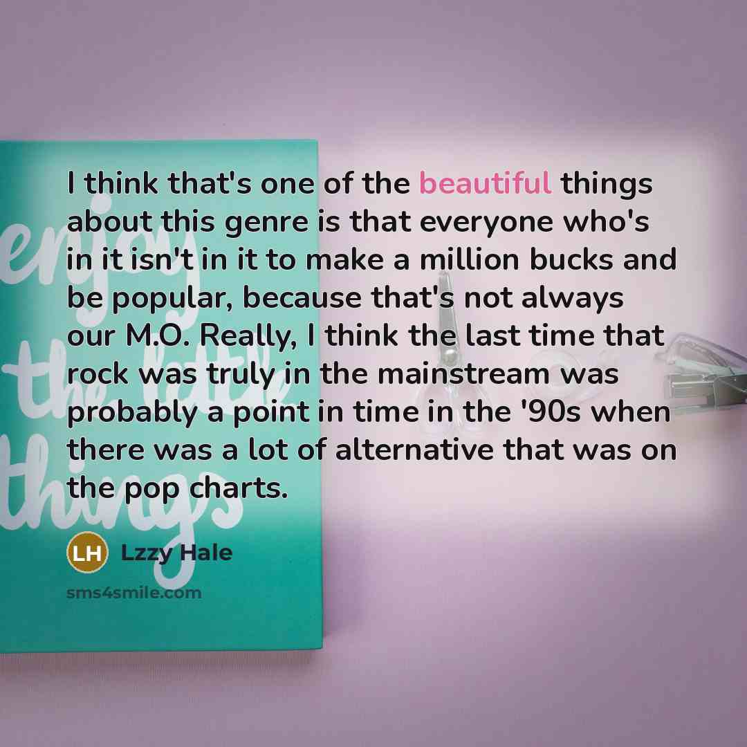 “I think that's one of the beautiful things about this genre is that everyone who's in it isn't in it to make a million bucks and be popular, because that's not always our M.O. Really, I think the last time that rock was truly in the mainstream was probably a point in time in the '90s when there…” quote by Lzzy Hale
