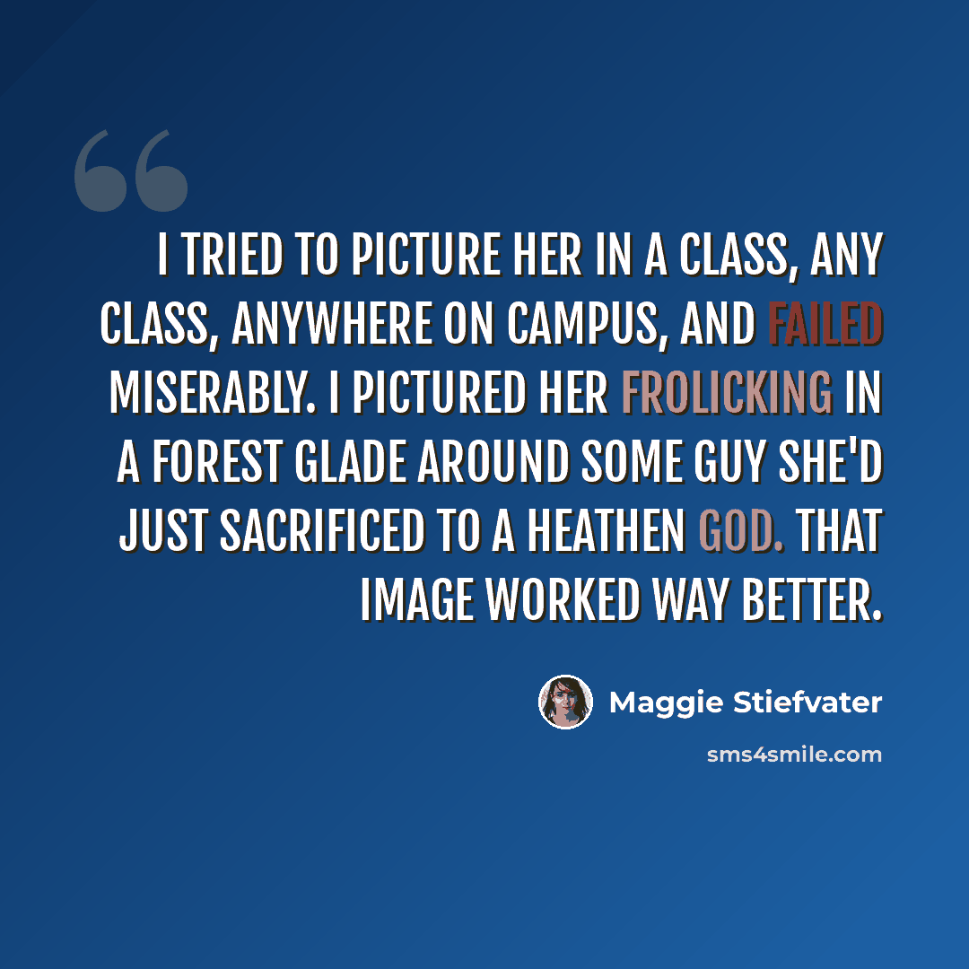 “I tried to picture her in a class, any class, anywhere on campus, and failed miserably. I pictured her frolicking in a forest glade around some guy she'd just sacrificed to a heathen god. That image worked way better.” quote by Maggie Stiefvater