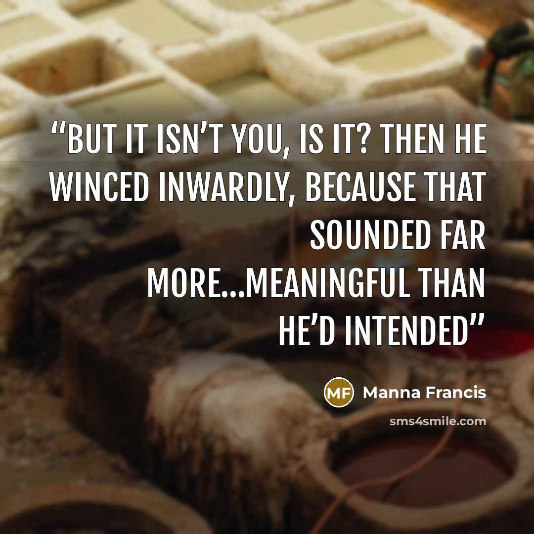 “But it isn’t you, is it? Then he winced inwardly, because that sounded far more…meaningful than he’d intended” quote by Manna Francis