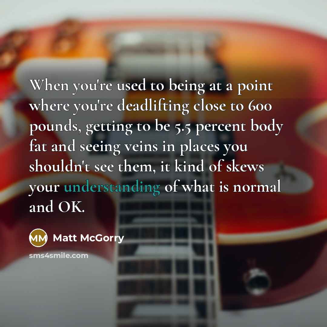 “When you're used to being at a point where you're deadlifting close to 600 pounds, getting to be 5.5 percent body fat and seeing veins in places you shouldn't see them, it kind of skews your understanding of what is normal and OK.” quote by Matt McGorry