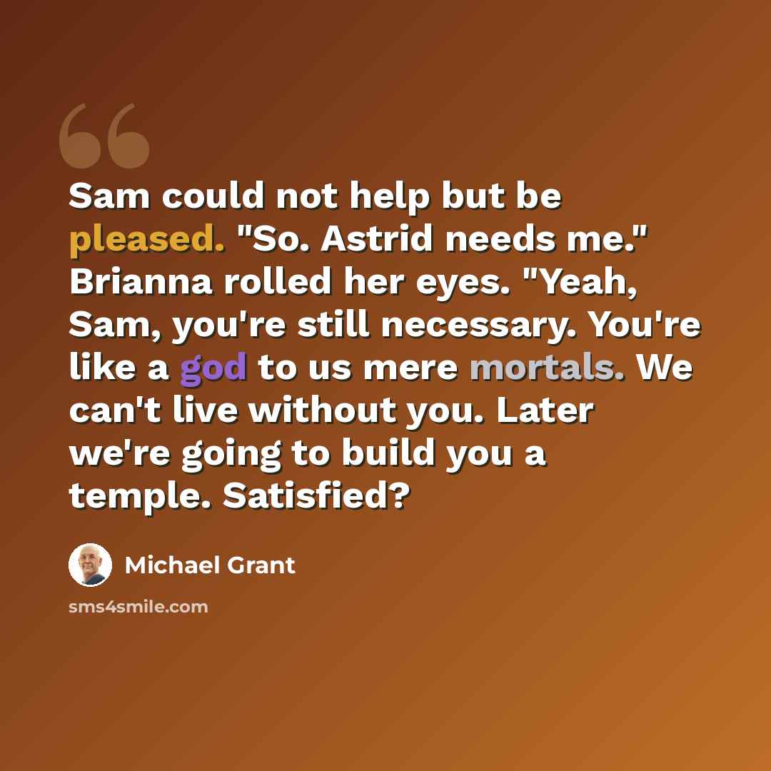 “Sam could not help but be pleased. "So. Astrid needs me." Brianna rolled her eyes. "Yeah, Sam, you're still necessary. You're like a god to us mere mortals. We can't live without you. Later we're going to build you a temple. Satisfied?” quote by Michael Grant