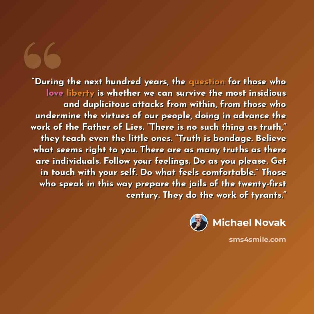 “During the next hundred years, the question for those who love liberty is whether we can survive the most insidious and duplicitous attacks from within, from those who undermine the virtues of our people, doing in advance the work of the Father of Lies. “There is no such thing as truth,” they…” quote by Michael Novak
