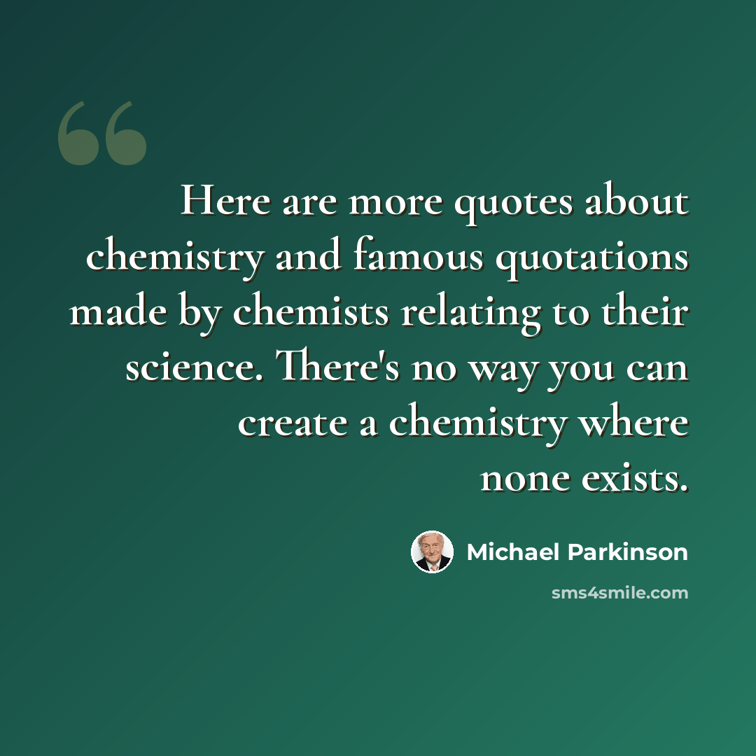 “Here are more quotes about chemistry and famous quotations made by chemists relating to their science. There's no way you can create a chemistry where none exists.” quote by Michael Parkinson