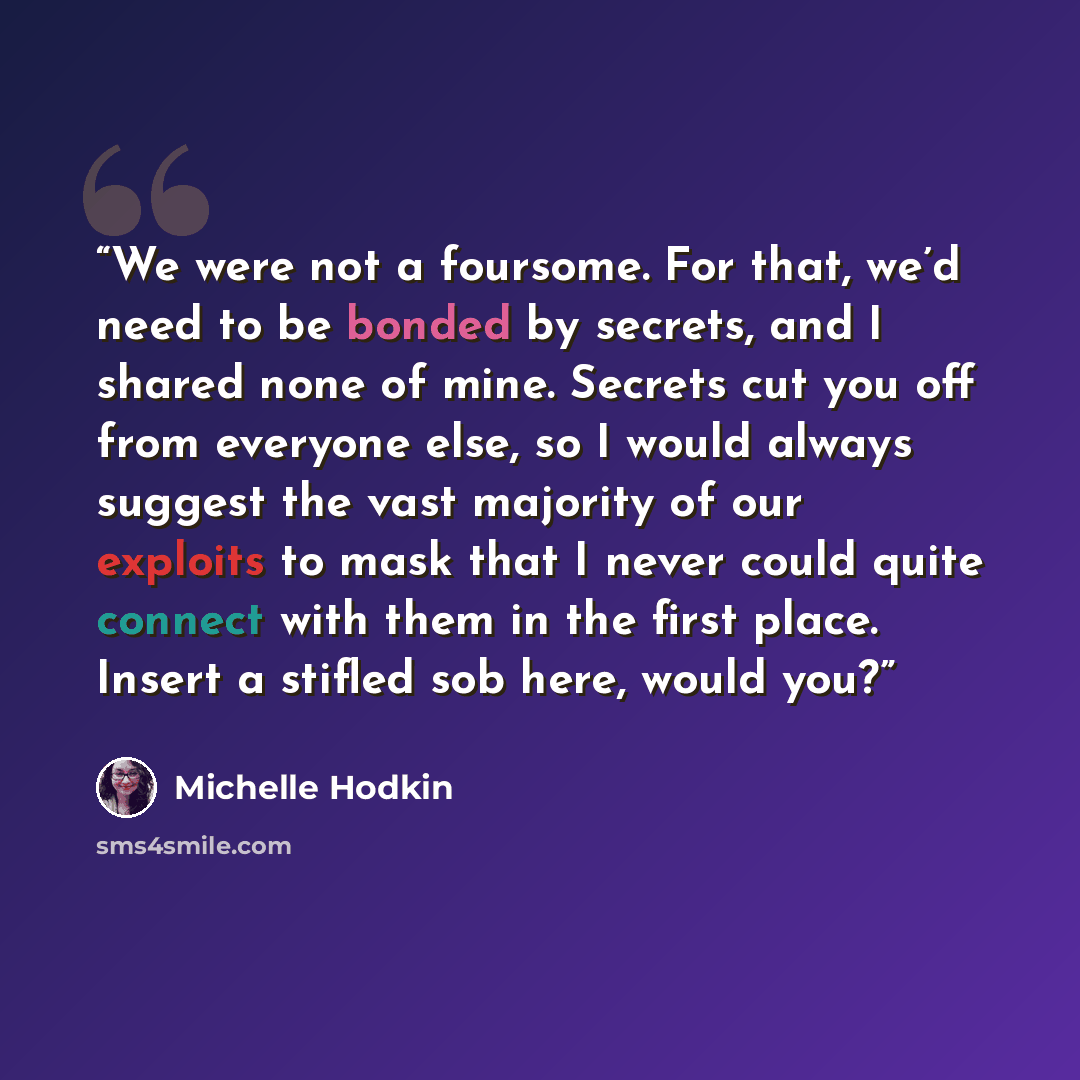“We were not a foursome. For that, we’d need to be bonded by secrets, and I shared none of mine. Secrets cut you off from everyone else, so I would always suggest the vast majority of our exploits to mask that I never could quite connect with them in the first place. Insert a stifled sob here…” quote by Michelle Hodkin