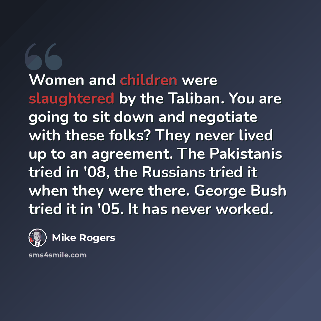 “Women and children were slaughtered by the Taliban. You are going to sit down and negotiate with these folks? They never lived up to an agreement. The Pakistanis tried in '08, the Russians tried it when they were there. George Bush tried it in '05. It has never worked.” quote by Mike Rogers