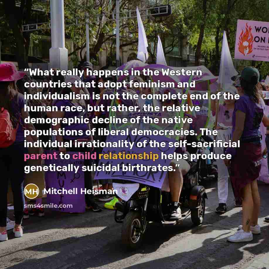 “What really happens in the Western countries that adopt feminism and individualism is not the complete end of the human race, but rather, the relative demographic decline of the native populations of liberal democracies. The individual irrationality of the self-sacrificial parent to child…” quote by Mitchell Heisman