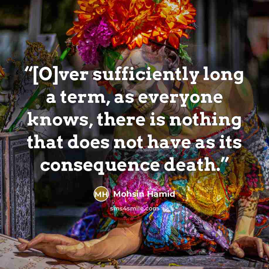 “[O]ver sufficiently long a term, as everyone knows, there is nothing that does not have as its consequence death.” quote by Mohsin Hamid