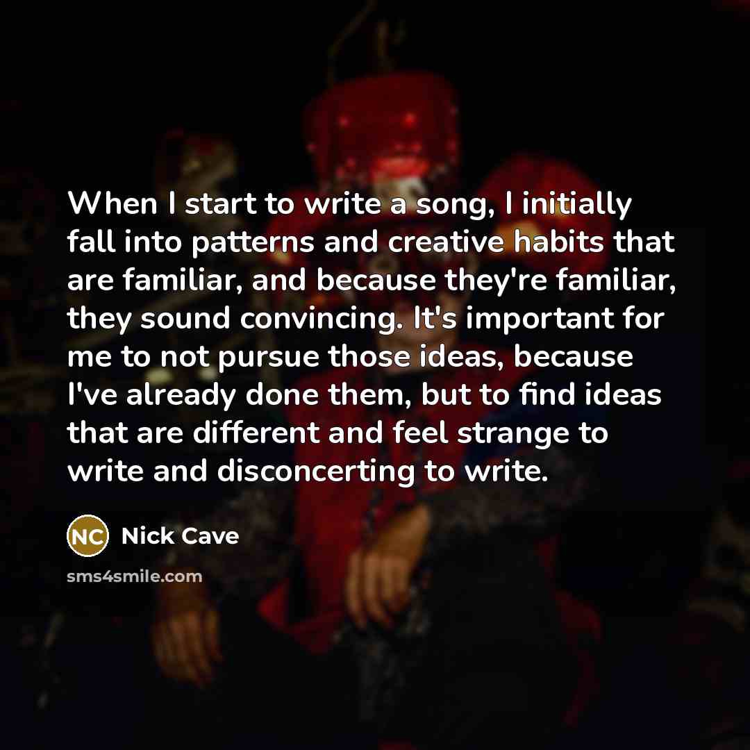 “When I start to write a song, I initially fall into patterns and creative habits that are familiar, and because they're familiar, they sound convincing. It's important for me to not pursue those ideas, because I've already done them, but to find ideas that are different and feel strange to write…” quote by Nick Cave