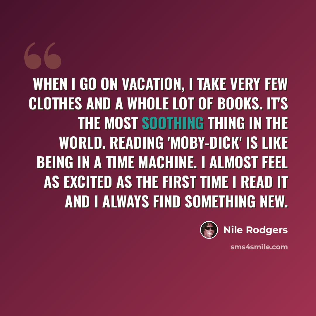 “When I go on vacation, I take very few clothes and a whole lot of books. It's the most soothing thing in the world. Reading 'Moby-Dick' is like being in a time machine. I almost feel as excited as the first time I read it and I always find something new.” quote by Nile Rodgers