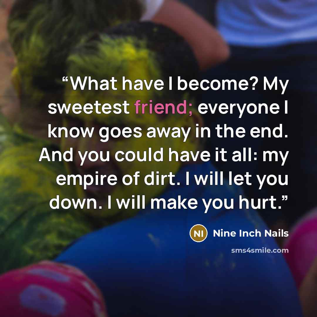 “What have I become? My sweetest friend; everyone I know goes away in the end. And you could have it all: my empire of dirt. I will let you down. I will make you hurt.” quote by Nine Inch Nails