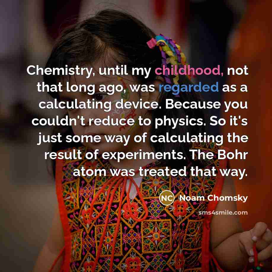 “Chemistry, until my childhood, not that long ago, was regarded as a calculating device. Because you couldn't reduce to physics. So it's just some way of calculating the result of experiments. The Bohr atom was treated that way.” quote by Noam Chomsky