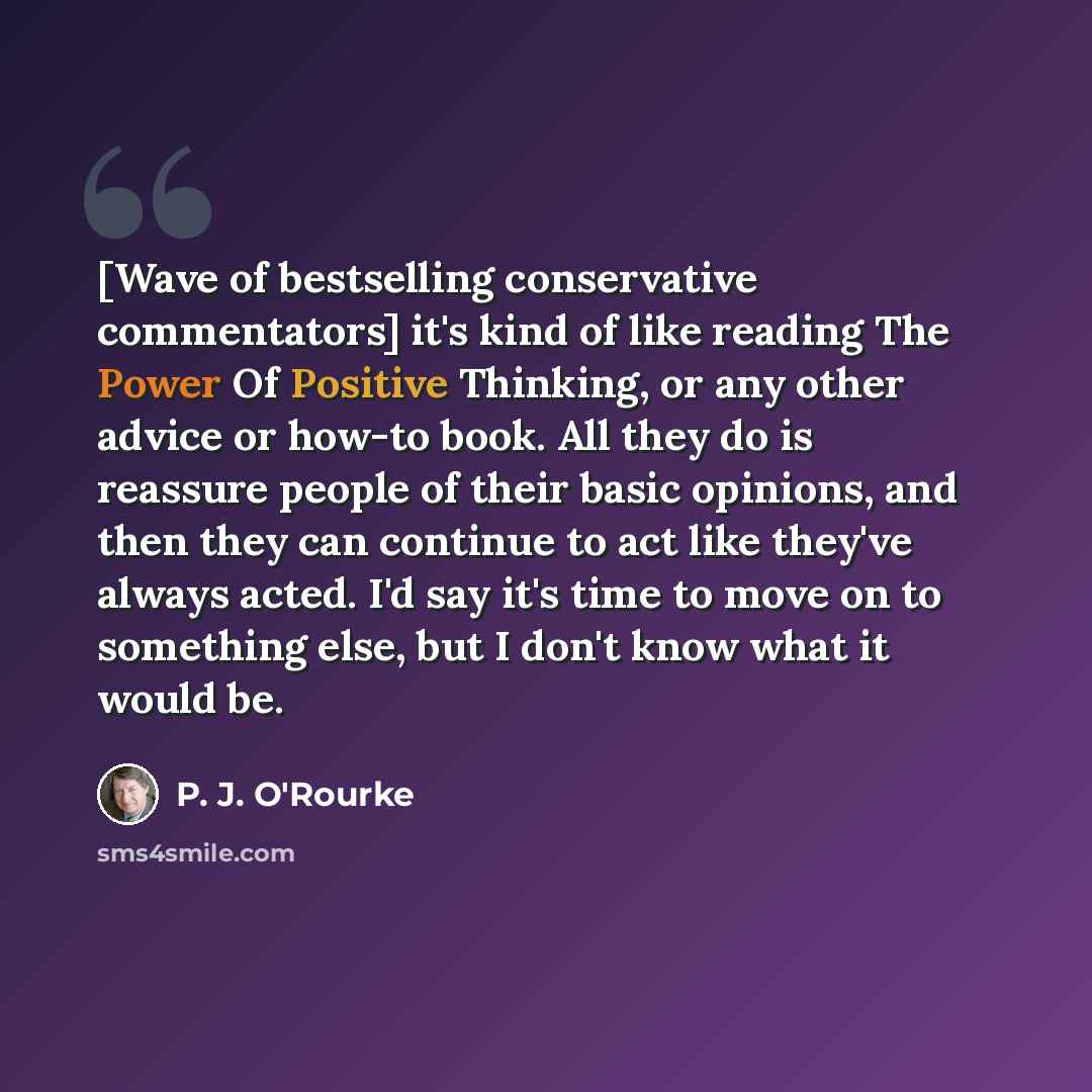 “[Wave of bestselling conservative commentators] it's kind of like reading The Power Of Positive Thinking, or any other advice or how-to book. All they do is reassure people of their basic opinions, and then they can continue to act like they've always acted. I'd say it's time to move on to…” quote by P. J. O'Rourke