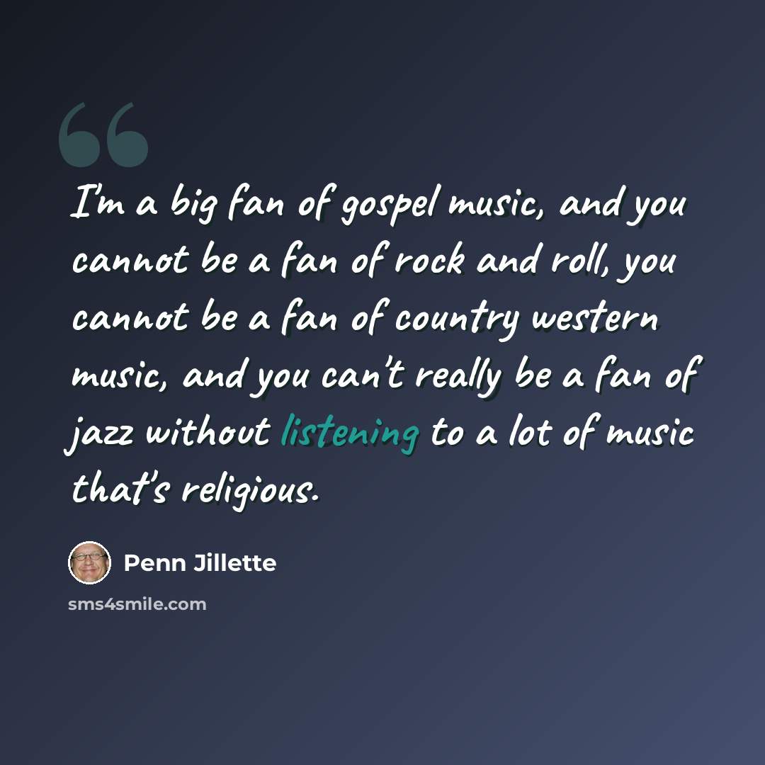 “I'm a big fan of gospel music, and you cannot be a fan of rock and roll, you cannot be a fan of country western music, and you can't really be a fan of jazz without listening to a lot of music that's religious.” quote by Penn Jillette