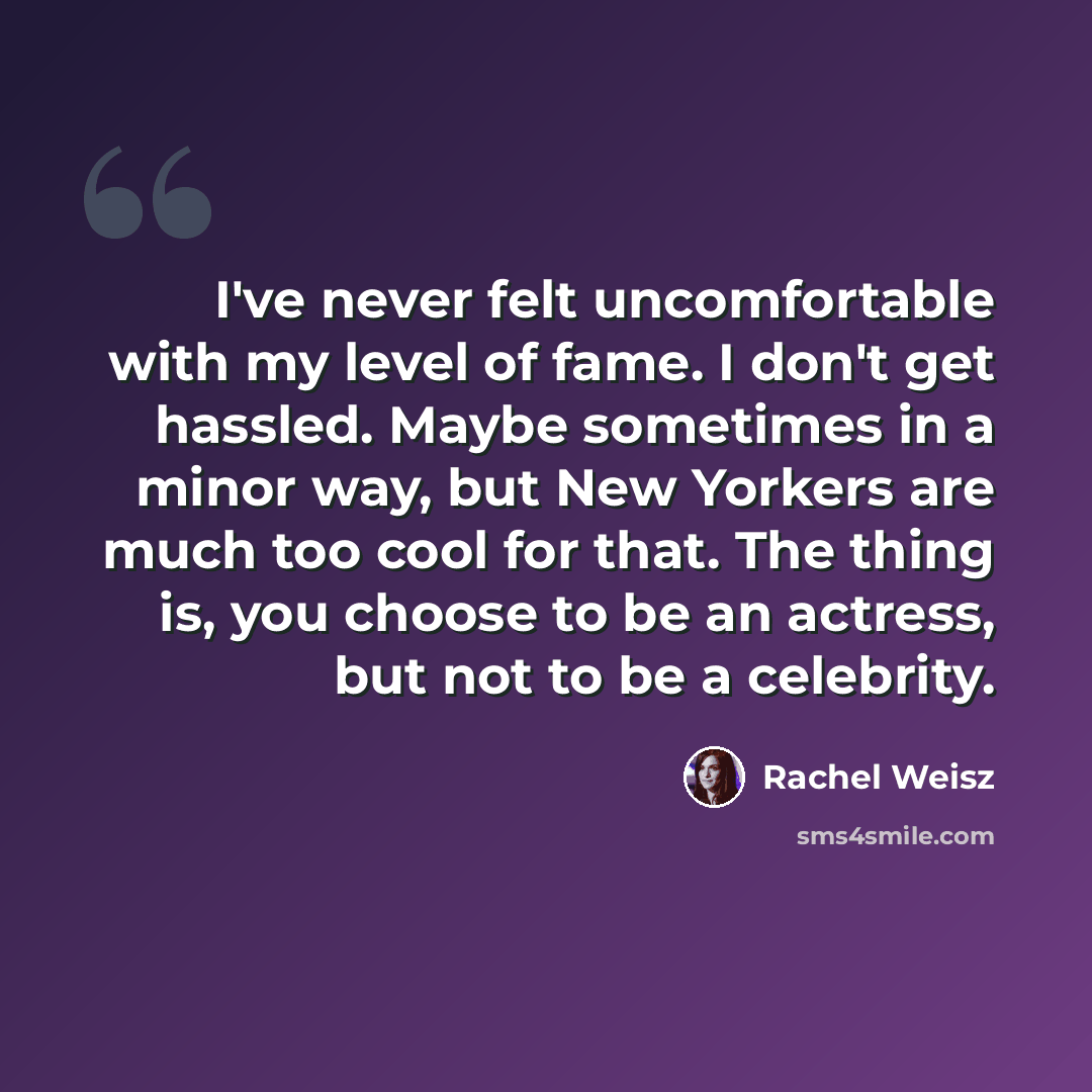 “I've never felt uncomfortable with my level of fame. I don't get hassled. Maybe sometimes in a minor way, but New Yorkers are much too cool for that. The thing is, you choose to be an actress, but not to be a celebrity.” quote by Rachel Weisz