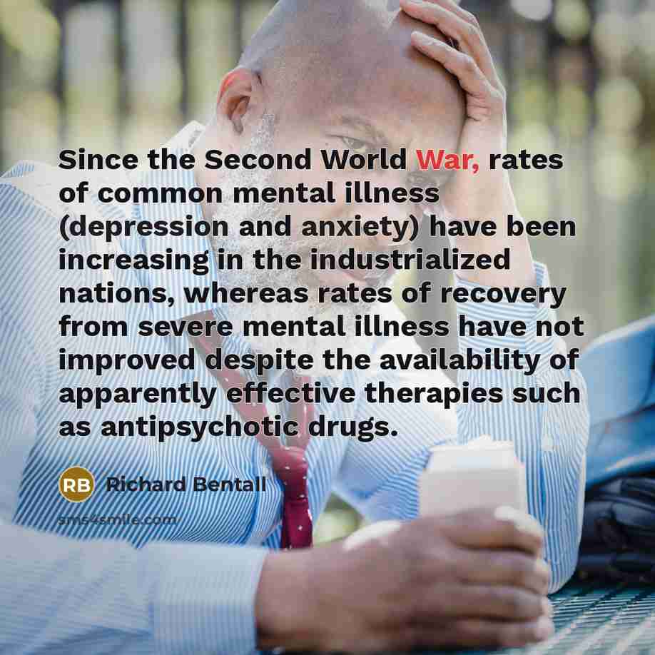 “Since the Second World War, rates of common mental illness (depression and anxiety) have been increasing in the industrialized nations, whereas rates of recovery from severe mental illness have not improved despite the availability of apparently effective therapies such as antipsychotic drugs.” quote by Richard Bentall