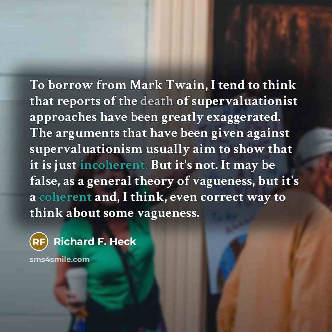 “To borrow from Mark Twain, I tend to think that reports of the death of supervaluationist approaches have been greatly exaggerated. The arguments that have been given against supervaluationism usually aim to show that it is just incoherent. But it's not. It may be false, as a general theory of…” quote by Richard F. Heck