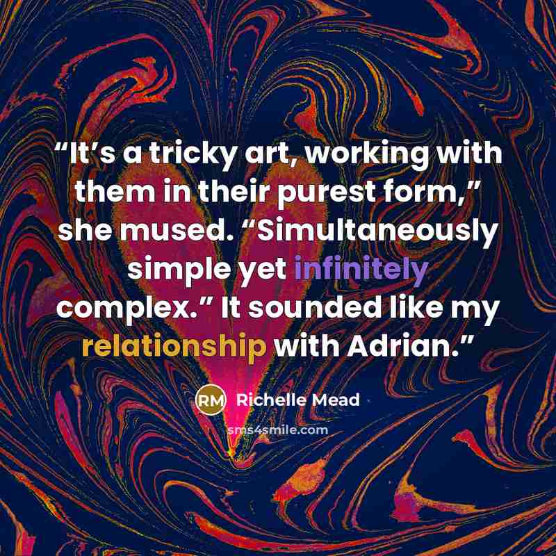 “It’s a tricky art, working with them in their purest form,” she mused. “Simultaneously simple yet infinitely complex.” It sounded like my relationship with Adrian.” quote by richelle mead